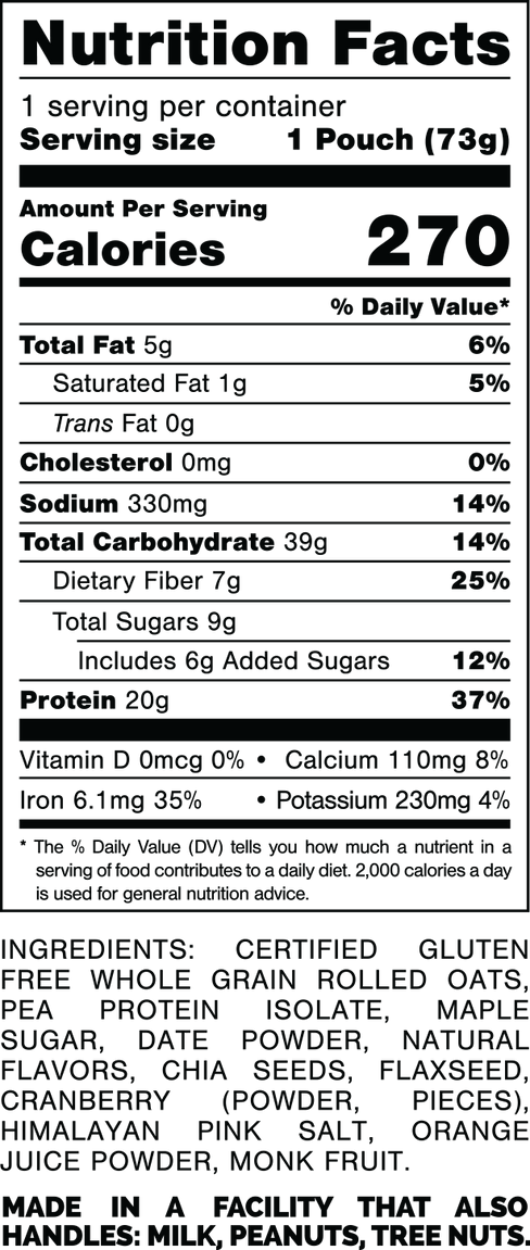 Información nutricional.
Tamaño de la porción: 1 bolsa (73 gramos).
Calorías: 270.
Grasa Total: 5 gramos 6%.
Grasa Saturada: 1 gramo 5%.
Grasas trans: 0 gramos.
Colesterol: 0mg 0%.
Sodio: 330 mg 14%.
Carbohidratos Totales: 39 gramos 14%.
Fibra dietética: 7 gramos 25%.
Azúcares totales: 9 gramos.
Incluye: 6 gramos de Azúcares Añadidos 12%.
Proteína: 20 gramos 37%.
Vitamina D: 0mcg 0%.
Calcio: 110 mg 8%.
Hierro: 6,1 mg 35%.
Potasio: 230 mg 4%.
INGREDIENTES: AVENA INTEGRAL CERTIFICADA SIN GLUTEN, AISLADO DE PROTEÍNA, AZÚCAR DE ARCE, DÁTIL EN POLVO, SABORES NATURALES, SEMILLAS DE CHÍA, SEMILLAS DE LINAZA, ARÁNDANO (EN POLVO, PIEZAS), SAL ROSA DEL HIMALAYO, JUGO DE NARANJA EN POLVO, FRUTA DEL MONJE.
FABRICADO EN UNA INSTALACIÓN QUE TAMBIÉN MANIPULA: MANÍ, NUECES DE ÁRBOL.