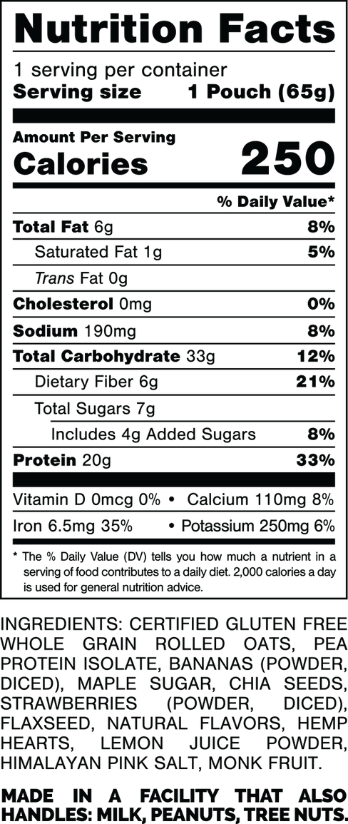 Información nutricional.
Tamaño de la porción: 1 bolsa (65 gramos).
Calorías: 250.
Grasa Total: 6 gramos 8%.
Grasa Saturada: 1 gramo 5%.
Grasas trans: 0 gramos.
Colesterol: 0mg 0%.
Sodio: 190 mg 8%.
Carbohidratos Totales: 33 gramos 12%.
Fibra dietética: 6 gramos 21%.
Azúcares totales: 7 gramos.
Incluye: 4 gramos de Azúcares Añadidos 8%.
Proteína: 20 gramos 33%.
Vitamina D: 0mcg 0%.
Calcio: 110 mg 8%.
Hierro: 6,5 mg 35%.
Potasio: 250 mg 6%.
INGREDIENTES: AVENA INTEGRAL CERTIFICADA SIN GLUTEN, AISLADO DE PROTEÍNA DE GUISANTE, PLÁTANO (EN POLVO, CORTADO), AZÚCAR DE ARCE, SEMILLAS DE CHIA, FRESAS (EN POLVO, CORTADA EN CUCOS), SEMILLA DE LINAZA, SABORES NATURALES, CORAZONES DE CÁÑAMO, JUGO DE LIMÓN EN POLVO, SAL ROSA DEL HIMALAYO, FRUTA DEL MONJE.
HECHO EN UNA INSTALACIÓN QUE TAMBIÉN MANIPULA: LECHE, MANÍ, NUECES.
