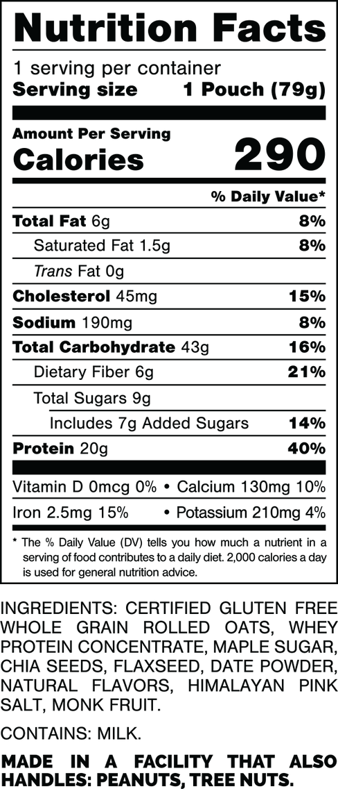 Nutrition Facts.
Serving Size: 1 Pouch (79gram).
Calories: 290.
Total Fat: 6gram 8%.
Saturated Fat: 1.5gram 8%.
Trans Fat: 0gram.
Cholesterol: 45mg 15%.
Sodium: 190mg 8%.
Total Carbohydrates: 43gram 16%.
Dietary Fiber: 6gram 21%.
Total Sugars: 9gram.
Includes: 7gram Added Sugars 14%.
Protein: 20gram 40%.
Vitamin D: 0mcg 0%.
Calcium: 130mg 10%.
Iron: 2.5mg 15%.
Potassium: 210mg 4%.

INGREDIENTS: CERTIFIED GLUTEN FREE WHOLE GRAIN ROLLED OATS, WHEY PROTEIN CONCENTRATE, MAPLE SUGAR, CHIA SEEDS, FLAXSEED, DATE POWDER, NATURAL FLAVORS, HIMALAYAN PINK SALT, MONK FRUIT. 

CONTAINS: MILK.

MADE IN A FACTORY THAT ALSO HANDLES: MILK, PEANUTS, TREE NUTS.