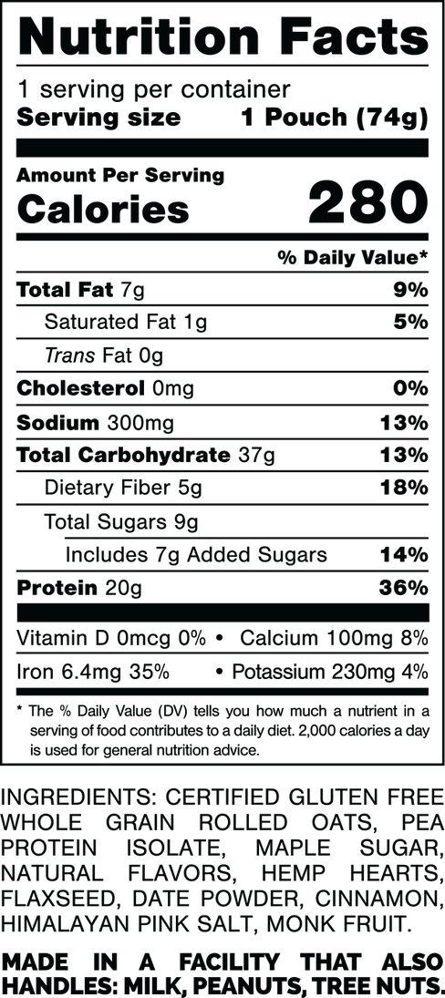 Nutrition Facts.
Serving Size: 1 Pouch (74gram).
Calories: 280.
Total Fat: 7gram 9%.
Saturated Fat: 1gram 5%.
Trans Fat: 0gram.
Cholesterol: 0mg 0%.
Sodium: 300mg 13%.
Total Carbohydrates: 37gram 13%.
Dietary Fiber: 5gram 18%.
Total Sugars: 9gram.
Includes: 7gram Added Sugars 14%.
Protein: 20gram 36%.
Vitamin D: 0mcg 0%.
Calcium: 100mg 8%.
Iron: 6.4mg 35%.
Potassium: 230mg 4%.
INGREDIENTS: CERTIFIED GLUTEN FREE WHOLE GRAIN ROLLED OATS. PEA PROTEIN ISOLATE, MAPLE SUGAR, NATURAL FLAVORS, HEMP HEARTS, FLAXSEED, DATE POWDER, CINNAMON, HIMALAYAN PINK SALT, MONK FRUIT.
MADE IN A FACTORY THAT ALSO HANDLES: MILK, PEANUTS, TREE NUTS.
