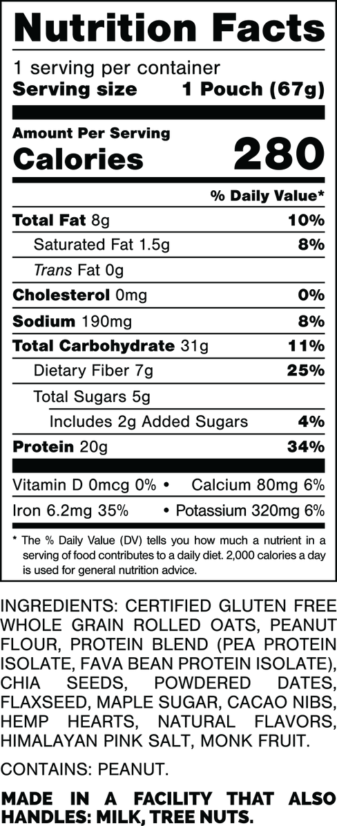 Nutrition Facts.
Serving Size: 1 Pouch (67gram).
Calories: 280.
Total Fat: 8gram 10%.
Saturated Fat: 1.5gram 8%.
Trans Fat: 0gram.
Cholesterol: 0mg 0%.
Sodium: 190mg 8%.
Total Carbohydrates: 31gram 11%.
Dietary Fiber: 7gram 25%.
Total Sugars: 5gram.
Includes: 2gram Added Sugars 4%.
Protein: 20gram 34%.
Vitamin D: 0mcg 0%.
Calcium: 80mg 6%.
Iron: 6.2mg 35%.
Potassium: 320mg 6%.

INGREDIENTS: CERTIFIED GLUTEN FREE WHOLE GRAIN ROLLED OATS, PEANUT FLOUR, PROTEIN BLEND (PEA PROTEIN ISOLATE, FAVA BEAN PROTEIN ISOLATE), CHIA SEEDS, POWDERED DATES, FLAXSEED, MAPLE SUGAR, CACAO NIBS, HEMP HEARTS, NATURAL FLAVORS, HIMALAYAN PINK SALT, MONK FRUIT.

CONTAINS: PEANUT.

MADE IN A FACILITY THAT ALSO HANDLES: MILK, TREE NUTS.