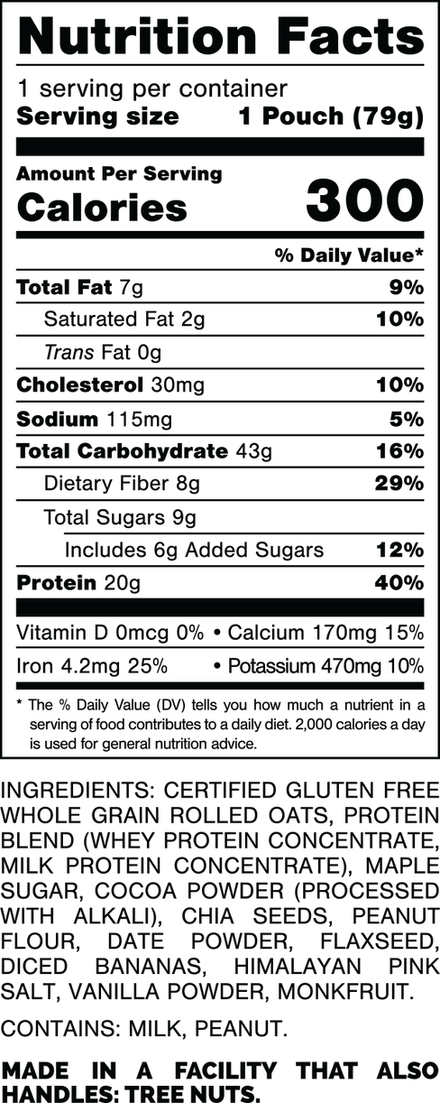 Nutrition Facts.
Serving Size: 1 Pouch (79gram).
Calories: 300.
Total Fat: 7gram 9%.
Saturated Fat: 2gram 10%.
Trans Fat: 0gram.
Cholesterol: 30mg 10%.
Sodium: 115mg 5%.
Total Carbohydrates: 43gram 16%.
Dietary Fiber: 8gram 29%.
Total Sugars: 9gram.
Includes: 6gram Added Sugars 12%.
Protein: 20gram 40%.
Vitamin D: 0mcg 0%.
Calcium: 170mg 15%.
Iron: 4.2mg 25%.
Potassium: 470mg 10%.

INGREDIENTS: CERTIFIED GLUTEN FREE WHOLE GRAIN ROLLED OATS, PROTEIN BLEND (WHEY PROTEIN CONCENTRATE, MILK PROTEIN CONCENTRATE), MAPLE SUGAR, COCOA POWDER (PROCESSED WITH ALKALI), CHIA SEEDS, PEANUT FLOUR, DATE POWDER, FLAXSEED, DICED BANANAS, HIMALAYAN PINK SALT, VANILLA POWDER, MONKFRUIT.

CONTAINS: MILK, PEANUT.

MADE IN A FACILITY THAT ALSO HANDLES: TREE NUTS.