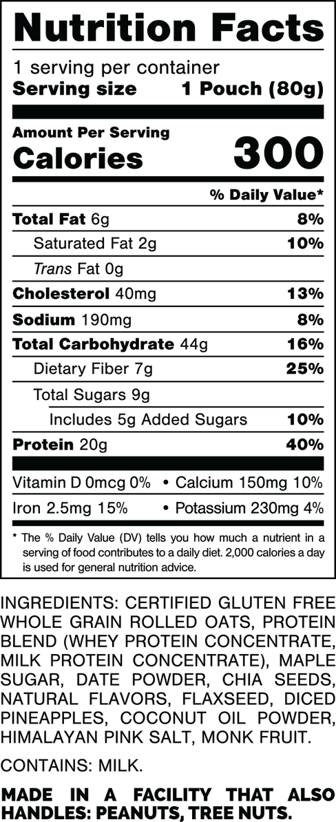 Nutrition Facts.
Serving Size: 1 Pouch (80gram).
Calories: 300.
Total Fat: 6gram 8%.
Saturated Fat: 2gram 10%.
Trans Fat: 0gram.
Cholesterol: 40mg 13%.
Sodium: 190mg 8%.
Total Carbohydrates: 44gram 16%.
Dietary Fiber: 7gram 25%.
Total Sugars: 9gram.
Includes: 5gram Added Sugars 10%.
Protein: 20gram 40%.
Vitamin D: 0mcg 0%.
Calcium: 150mg 10%.
Iron: 2.5mg 15%.
Potassium: 230mg 4%.

INGREDIENTS: CERTIFIED GLUTEN FREE WHOLE GRAIN ROLLED OATS, PROTEIN BLEND (WHEY PROTEIN CONCENTRATE, MILK PROTEIN CONCENTRATE), MAPLE SUGAR, DATE POWDER, CHIA SEEDS, NATURAL FLAVORS, FLAXSEED, DICED PINEAPPLES, COCONUT OIL POWDER, HIMALAYAN PINK SALT, MONK FRUIT.

CONTAINS: MILK.

MADE IN A FACILITY THAT ALSO HANDLES: PEANUTS, TREE NUTS.