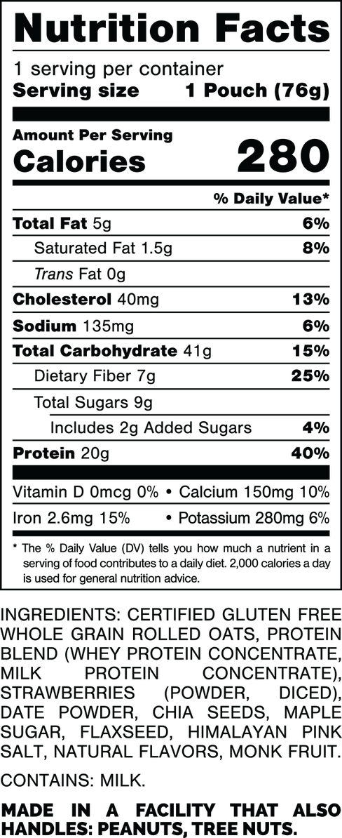 Nutrition Facts.
Serving Size: 1 Pouch (76gram).
Calories: 280.
Total Fat: 5gram 6%.
Saturated Fat: 1.5gram 8%.
Trans Fat: 0gram.
Cholesterol: 40mg 13%.
Sodium: 135mg 6%.
Total Carbohydrates: 41gram 15%.
Dietary Fiber: 7gram 25%.
Total Sugars: 9gram.
Includes: 2grams Added Sugars 4%.
Protein: 20gram 40%.
Vitamin D: 0mcg 0%.
Calcium: 150mg 10%.
Iron: 2.6mg 15%.
Potassium: 280mg 6%.

INGREDIENTS: CERTIFIED GLUTEN FREE WHOLE GRAIN ROLLED OATS, PROTEIN BLEND (WHEY PROTEIN CONCENTRATE, MILK PROTEIN CONCENTRATE), STRAWBERRIES (POWDER, DICED), DATE POWDER, CHIA SEEDS, MAPLE SUGAR, FLAXSEED, HIMALAYAN PINK SALT, NATURAL FLAVORS, MONK FRUIT. 

CONTAINS: MILK.

MADE IN A FACILITY THAT ALSO HANDLES: PEANUTS, TREE NUTS.