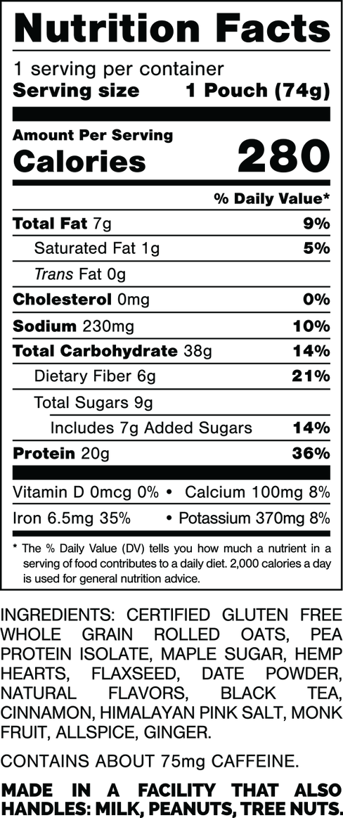 Información nutricional.
 Tamaño de la porción: 1 bolsa (74 gramos).
 Calorías: 280.
 Grasa Total: 7 gramos 9%.
 Grasa Saturada: 1 gramo 5%.
 Grasas trans: 0 gramos.
 Colesterol: 0mg 0%.
 Sodio: 230 mg 10%.
 Carbohidratos Totales: 38 gramos 14%.
 Fibra dietética: 6 gramos 21%.
 Azúcares totales: 9 gramos.
 Incluye: 7 gramos de Azúcares Añadidos 14%.
 Proteína: 20 gramos 36%.
 Vitamina D: 0mcg 0%.
 Calcio: 100 mg 8%.
 Hierro: 6,5 mg 35%.
 Potasio: 370 mg 8%.

 INGREDIENTES: AVENA INTEGRAL CERTIFICADA SIN GLUTEN, AISLADO DE PROTEÍNA DE GUISANTE, AZÚCAR DE ARCE, CORAZONES DE CÁÑAMO, SEMILLA DE LINAZA, DÁTIL EN POLVO, SABORES NATURALES, TÉ NEGRO, CANELA, SAL ROSA DEL HIMALAYO, FRUTA DEL MONJE, ESPIMICIA DE Jamaica, JENGIBRE.

 CONTIENE APROXIMADAMENTE 75 mg DE CAFEÍNA.
 
HECHO EN UNA FÁBRICA QUE TAMBIÉN MANIPULA: LECHE, MANÍ, NUECES.