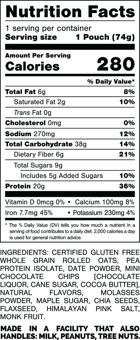 Nutrition Facts.
Serving Size: 1 Pouch (74gram).
Calories: 280.
Total Fat: 6gram 8%.
Saturated Fat: 2gram 10%.
Trans Fat: 0gram.
Cholesterol: 0mg 0%.
Sodium: 270mg 12%.
Total Carbohydrates: 38gram 14%.
Dietary Fiber: 6gram 21%.
Total Sugars: 9gram.
Includes: 5gram Added Sugars 10%.
Protein: 20gram 36%.
Vitamin D: 0mcg 0%.
Calcium: 100mg 8%.
Iron: 7.7mg 45%.
Potassium: 230mg 4%.

INGREDIENTS: CERTIFIED GLUTEN FREE WHOLE GRAIN ROLLED OATS, PEA PROTEIN ISOLATE, DATE POWDER, MINI CHOCOLATE CHIPS [CHOCOLATE LIQUOR, CANE SUGAR, COCOA BUTTER), NATURAL FLAVORS, MOLASSES POWDER, MAPLE SUGAR, CHIA SEEDS, FLAXSEED, HIMALAYAN PINK SALT, MONK FRUIT.

MADE IN A FACILITY THAT ALSO HANDLES: MILK, PEANUTS, TREE NUTS.
