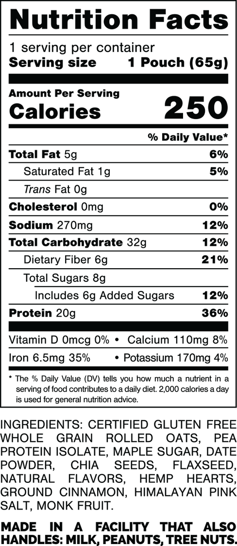 Nutrition Facts.
Serving Size: 1 Pouch (65gram).
Calories: 250.
Total Fat: 5gram 6%.
Saturated Fat: 1gram 5%.
Trans Fat: 0gram.
Cholesterol: 0mg 0%.
Sodium: 270mg 12%.
Total Carbohydrates: 32gram 12%.
Dietary Fiber: 6gram 21%.
Total Sugars: 8gram.
Includes 6gram Added Sugars 12%.
Protein: 20gram 36%.
Vitamin D: 0mcg 0%.
Calcium: 110mg 8%.
Iron: 6.5mg 35%.
Potassium: 170mg 4%.

INGREDIENTS: CERTIFIED GLUTEN FREE WHOLE GRAIN ROLLED OATS, PEA PROTEIN ISOLATE, MAPLE SUGAR, DATE POWDER, CHIA SEEDS, FLAXSEED, NATURAL FLAVORS, HEMP HEARTS, GROUND CINNAMON, HIMALAYAN PINK SALT, MONK FRUIT.

MADE IN A FACTORY THAT ALSO HANDLES: MILK, PEANUTS, TREE NUTS.