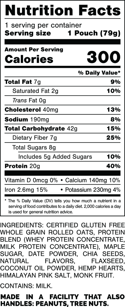 Nutrition Facts.
Serving Size: 1 Pouch (79gram).
Calories: 300.
Total Fat: 7gram 9%.
Saturated Fat: 2gram 10%.
Trans Fat: 0gram.
Cholesterol: 40mg 13%.
Sodium: 190mg 8%.
Total Carbohydrates: 42gram 15%.
Dietary Fiber: 7gram 25%.
Total Sugars: 8gram.
Includes: 5gram Added Sugars 10%.
Protein: 20gram 40%.
Vitamin D: 0mcg 0%.
Calcium: 140mg 10%.
Iron: 2.6mg 15%.
Potassium: 230mg 4%.

INGREDIENTS: CERTIFIED GLUTEN FREE WHOLE GRAIN ROLLED OATS, PROTEIN BLEND (WHEY PROTEIN CONCENTRATE, MILK PROTEIN CONCENTRATE), MAPLE SUGAR, DATE POWDER, CHIA SEEDS, NATURAL FLAVORS, FLAXSEED, COCONUT OIL POWDER, HEMP HEARTS, HIMALAYAN PINK SALT, MONK FRUIT.

CONTAINS: MILK.

MADE IN A FACILITY THAT ALSO HANDLES: PEANUTS, TREE NUTS.