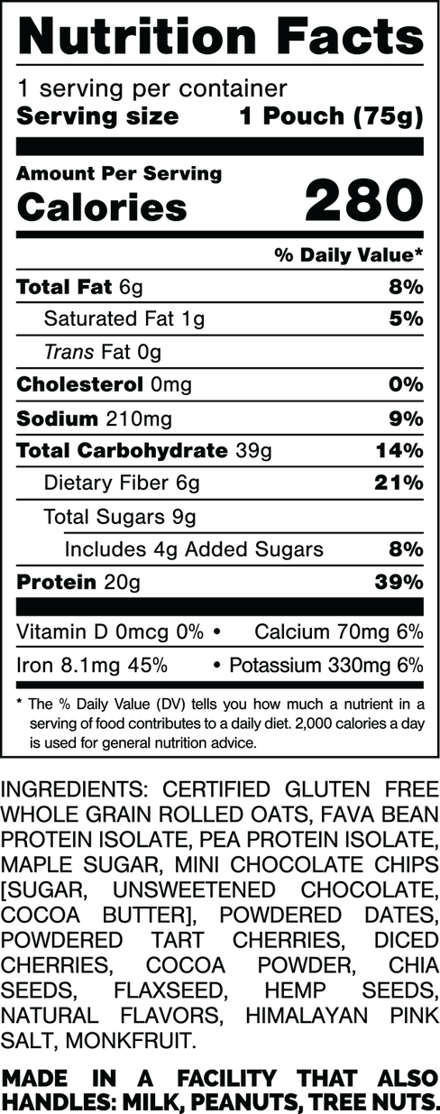 Nutrition Facts.
Serving Size 1 Pouch (75gram).
Calories 280.
Total Fat 6gram 8%.
Saturated Fat 1gram 5%.
Trans Fat 0gram.
Cholesterol 0mg 0%.
Sodium 210mg 9%.
Total Carbohydrates 39gram 14%.
Dietary Fiber 6gram 21%.
Total Sugars 9gram.
Includes 4gram Added Sugars 8%.
Protein 20gram 39%.
Vitamin D 0mcg 0%.
Calcium 70mg 6%.
Iron 8.1mg 45%.
Potassium 330mg 6%.

INGREDIENTS: CERTIFIED GLUTEN FREE WHOLE GRAIN ROLLED OATS, FAVA BEAN PROTEIN ISOLATE, PEA PROTEIN ISOLATE, MAPLE SUGAR, MINI CHOCOLATE CHIPS [SUGAR, UNSWEETENED CHOCOLATE, COCOA BUTTER), POWDERED DATES, POWDERED TART CHERRIES, DICED CHERRIES, COCOA POWDER, CHIA SEEDS, FLAXSEED, HEMP SEEDS, NATURAL FLAVORS, HIMALAYAN PINK SALT, MONK FRUIT.

MADE IN A FACILITY THAT ALSO HANDLES: MILK, PEANUTS, TREE NUTS.