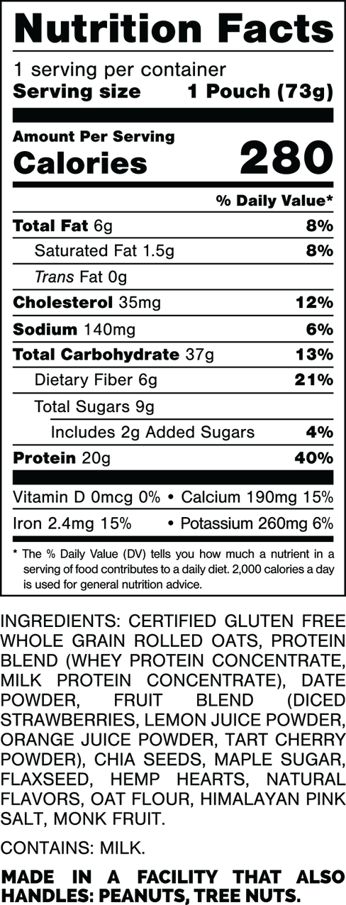 Información nutricional.
 Tamaño de la porción: 1 bolsa (73 gramos).
 Calorías: 280.
 Grasa Total: 6 gramos 8%.
 Grasa saturada: 1,5 gramos 8%.
 Grasas trans: 0 gramos.
 Colesterol: 35 mg 12%.
 Sodio: 140 mg 6%.
 Carbohidratos Totales: 37 gramos 13%.
 Fibra dietética: 6 gramos 21%.
 Azúcares totales: 9 gramos.
 Incluye: 2 gramos de Azúcares Añadidos 4%.
 Proteína: 20 gramos 40%.
 Vitamina D: 0mcg 0%.
 Calcio: 190 mg 15%.
 Hierro: 2,4 mg 15%.
 Potasio: 260 mg 6%.
 
INGREDIENTES: AVENA INTEGRAL CERTIFICADA SIN GLUTEN, MEZCLA DE PROTEÍNAS (CONCENTRADO DE PROTEÍNA DE SUERO, CONCENTRADO DE PROTEÍNA DE LECHE), DÁTIL EN POLVO, MEZCLA DE FRUTAS (FRESAS EN cubitos, JUGO DE LIMÓN EN POLVO, JUGO DE NARANJA EN POLVO, TARTA DE CEREZA EN POLVO), SEMILLAS DE CHÍA, AZÚCAR DE ARCE, SEMILLA DE LINAZA, CORAZONES DE CÁÑAMO, SABORES NATURALES, HARINA DE AVENA, SAL ROSA DEL HIMALAYO, FRUTA DEL MONJE.

 CONTIENE LECHE.

 FABRICADO EN UNA INSTALACIÓN QUE TAMBIÉN MANIPULA: MANÍ, NUECES DE ÁRBOL.