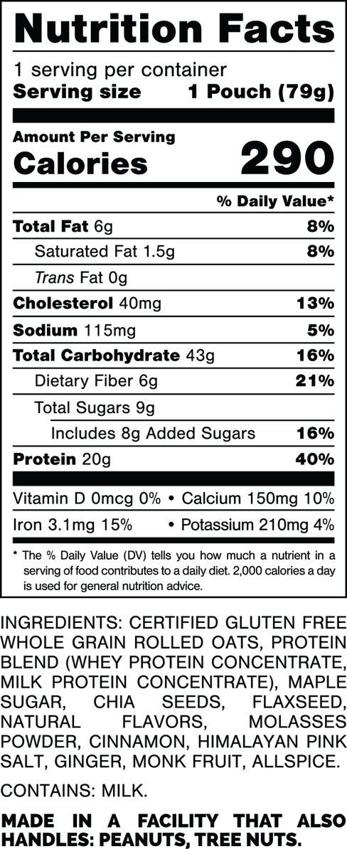 Nutrition Facts.
Serving Size: 1 Pouch (79gram).
Calories: 290.
Total Fat: 6gram 8%.
Saturated Fat: 1.5gram 8%.
Trans Fat: 0gram.
Cholesterol: 40mg 13%.
Sodium: 115mg 5%.
Total Carbohydrates: 43gram 16%.
Dietary Fiber: 6gram 21%.
Total Sugars: 9gram.
Includes: 8gram Added Sugars 16%.
Protein: 20gram 40%.
Vitamin D: 0mcg 0%.
Calcium: 150mg 10%.
Iron: 3.1mg 15%.
Potassium: 210mg 4%.

INGREDIENTS: CERTIFIED GLUTEN FREE WHOLE GRAIN ROLLED OATS, PROTEIN BLEND (WHEY PROTEIN CONCENTRATE, MILK PROTEIN CONCENTRATE), MAPLE SUGAR, CHIA SEEDS, FLAXSEED, NATURAL FLAVORS, MOLASSES POWDER, CINNAMON, HIMALAYAN PINK SALT, GINGER, MONK FRUIT, ALLSPICE. 

CONTAINS: MILK.

MADE IN A FACTORY THAT ALSO HANDLES: MILK, PEANUTS, TREE NUTS.