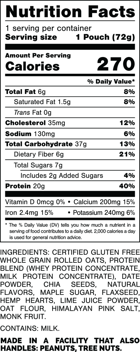 Nutrition Facts.
Serving Size: 1 Pouch (72gram).
Calorie:s 270.
Total Fat: 6gram 8%.
Saturated Fat: 1.5gram 8%.
Trans Fat: 0gram.
Cholesterol: 35mg 12%.
Sodium: 130mg 6%.
Total Carbohydrates: 37gram 13%.
Dietary Fiber: 6gram 21%.
Total Sugars: 7gram.
Includes: 2gram Added Sugars 4%.
Protein: 20gram 40%.
Vitamin D: 0mcg 0%.
Calcium: 200mg 15%.
Iron: 2.4mg 15%.
Potassium: 240mg 6%.

INGREDIENTS: CERTIFIED GLUTEN FREE WHOLE GRAIN ROLLED OATS, PROTEIN BLEND (WHEY PROTEIN CONCENTRATE, MILK PROTEIN CONCENTRATE), DATE POWDER, CHIA SEEDS, NATURAL FLAVORS, MAPLE SUGAR, FLAXSEED, HEMP SEEDS, LIME JUICE POWDER, OAT FLOUR, HIMALAYAN PINK SALT, MONK FRUIT.

CONTAINS: MILK.

MADE IN A FACTORY THAT ALSO HANDLES: PEANUTS, TREE NUTS.