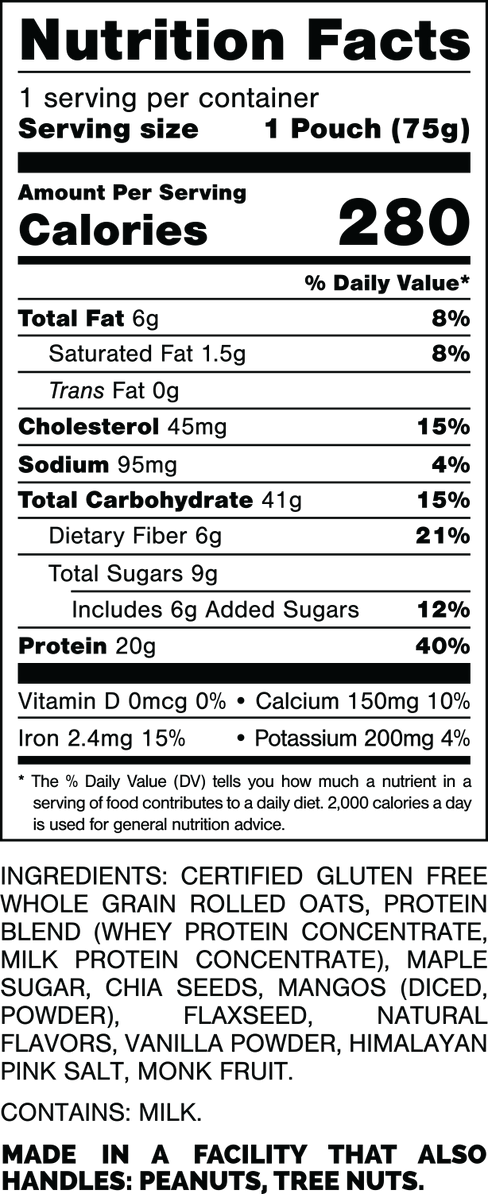 Nutrition Facts.
Serving Size: 1 Pouch (75gram).
Calories: 280.
Total Fat: 6gram 8%.
Saturated Fat: 1.5gram 8%.
Trans Fat: 0gram.
Cholesterol: 45mg 15%.
Sodium: 95mg 4%.
Total Carbohydrates: 41gram 15%.
Dietary Fiber: 6gram 21%.
Total Sugars: 9gram.
Includes 6gram Added Sugars 12%.
Protein: 20gram 40%.
Vitamin D: 0mcg 0%.
Calcium: 150mg 10%.
Iron: 2.4mg 15%.
Potassium: 200mg 4%.

INGREDIENTS: CERTIFIED GLUTEN FREE WHOLE GRAIN ROLLED OATS, PROTEIN BLEND (WHEY PROTEIN CONCENTRATE, MILK PROTEIN CONCENTRATE), MAPLE SUGAR, CHIA SEEDS, MANGOS (DICED, POWDER), FLAXSEED, NATURAL FLAVORS, VANILLA POWDER, HIMALAYAN PINK SALT, MONK FRUIT. 

CONTAINS: MILK.

MADE IN A FACILITY THAT ALSO HANDLES: PEANUTS, TREE NUTS.