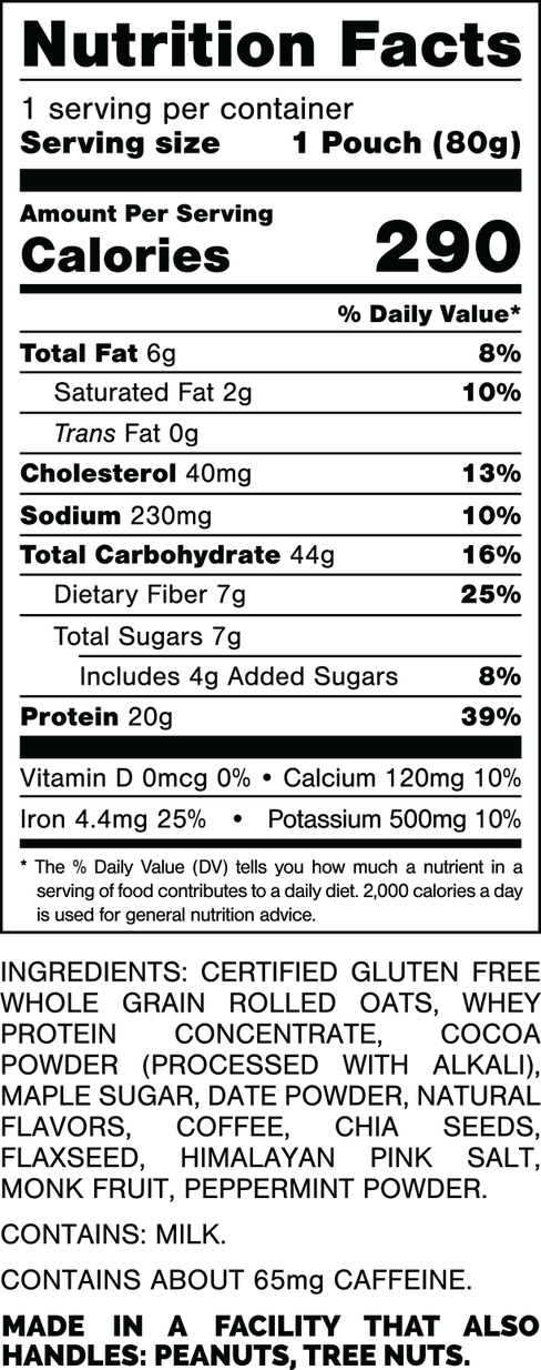 Nutrition Facts.
Serving Size: 1 Pouch (80gram).
Calories: 290.
Total Fat: 6gram 8%.
Saturated Fat: 2gram 10%.
Trans Fat: 0gram.
Cholesterol: 40mg 13%.
Sodium: 230mg 10%.
Total Carbohydrates: 44gram 16%.
Dietary Fiber: 7gram 25%.
Total Sugars: 7gram.
Includes: 4gram Added Sugars 8%.
Protein: 20gm 39%.
Vitamin D: 0mcg 0%.
Calcium: 120mg 10%.
Iron: 4.4mg 25%.
Potassium: 500mg 10%.

INGREDIENTS: CERTIFIED GLUTEN FREE WHOLE GRAIN ROLLED OATS, WHEY PROTEIN CONCENTRATE, COCOA POWDER (PROCESSED WITH ALKALI), MAPLE SUGAR, DATE POWDER, NATURAL FLAVORS, COFFEE, CHIA SEEDS, FLAXSEED, HIMALAYAN PINK SALT, MONK FRUIT, PEPPERMINT POWDER. 

CONTAINS: MILK. 

CONTAINS ABOUT 65mg CAFFEINE.

MADE IN A FACTORY THAT ALSO HANDLES: PEANUTS, TREE NUTS.