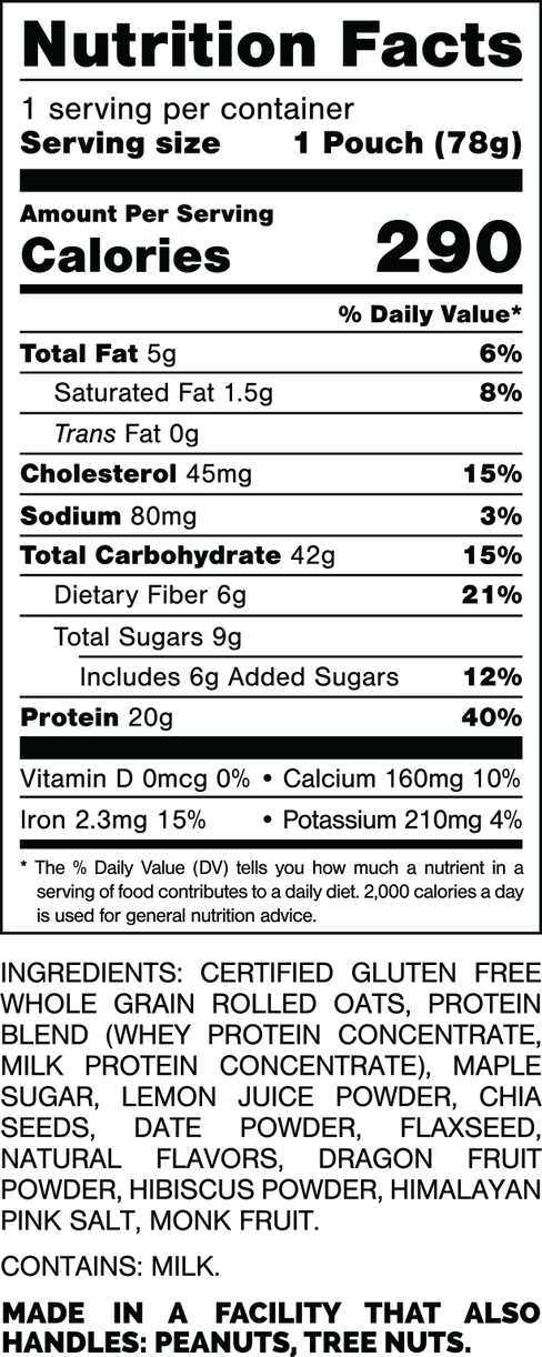 Tamaño de la porción 1 bolsa (78 g).
 Calorías 290.
 Grasa total 5 gramos, 6%.
 Grasa saturada 1,5 gramos, 8%.
 Grasas trans 0 gramos.
 Colesterol 45 mg, 15%.
 Sodio 80 mg, 3%.
 Carbohidratos totales 42 gramos, 15%.
 Fibra dietética 6 gramos, 21%.
 Azúcares totales 9 gramos.
 Incluye 6 gramos de azúcares añadidos, 12%.
 Proteína 20 gramos, 40%.
 Vitamina D 0mcg, 0%.
 Calcio 160 mg, 10%.
 Hierro 2,3 mg, 15%.
 Potasio 210 mg, 4%.

 INGREDIENTES: CERTIFICADO SIN GLUTEN
 AVENA ENTERA, PROTEÍNA
 BLEND (CONCENTRADO DE PROTEÍNA DE SUERO.
 CONCENTRADO DE PROTEÍNA DE LECHE), ARCE 
AZÚCAR. JUGO DE LIMÓN EN POLVO, SEMILLAS DE CHÍA, DÁTIL EN POLVO. SEMILLA DE LINAZA, SABORES NATURALES, POLVO DE FRUTA DEL DRAGÓN, POLVO DE HIBISCO, SAL ROSA DEL HIMALAYA. FRUTA DEL MONJE.

 CONTIENE LECHE.

 FABRICADO EN UNA FÁBRICA QUE TAMBIÉN MANIPULA: MANÍ, NUECES.