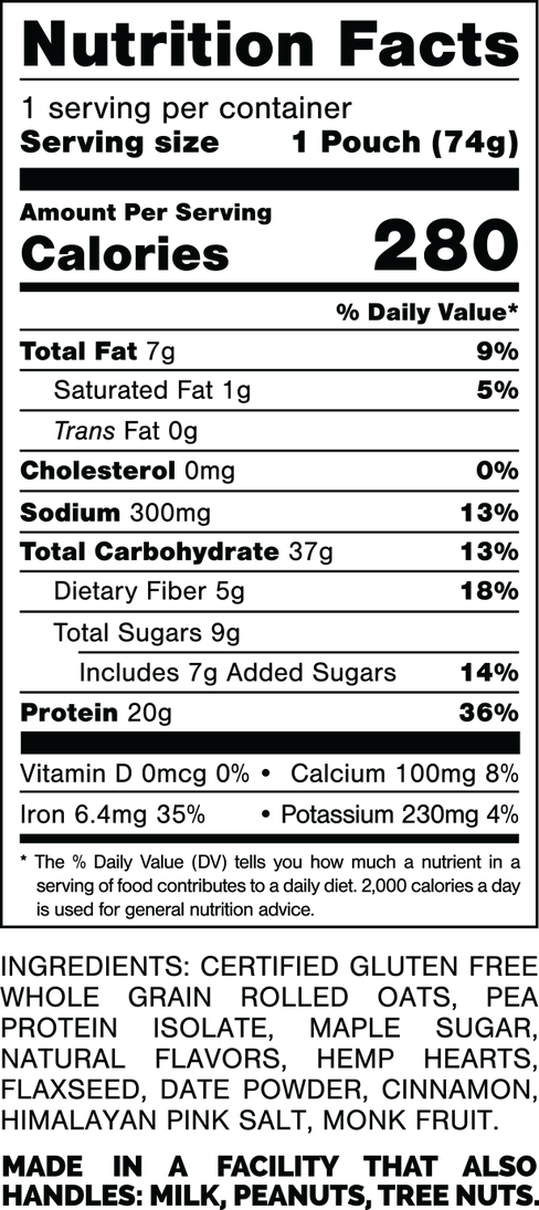 Nutrition Facts.
Serving Size: 1 Pouch (74gram).
Calories: 280.
Total Fat: 7gram 9%.
Saturated Fat: 1gram 5%.
Trans Fat: 0gram.
Cholesterol: 0mg 0%.
Sodium: 300mg 13%.
Total Carbohydrates: 37gram 13%.
Dietary Fiber: 5gram 18%.
Total Sugars: 9gram.
Includes: 7gram Added Sugars 14%.
Protein: 20gram 36%.
Vitamin D: 0mcg 0%.
Calcium: 100mg 8%.
Iron: 6.4mg 35%.
Potassium: 230mg 4%.

INGREDIENTS: CERTIFIED GLUTEN FREE WHOLE GRAIN ROLLED OATS. PEA PROTEIN ISOLATE, MAPLE SUGAR, NATURAL FLAVORS, HEMP HEARTS, FLAXSEED, DATE POWDER, CINNAMON, HIMALAYAN PINK SALT, MONK FRUIT.

MADE IN A FACTORY THAT ALSO HANDLES: MILK, PEANUTS, TREE NUTS.
