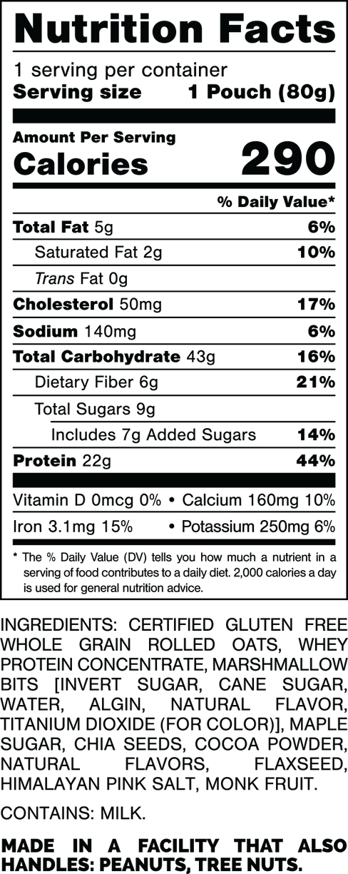 Nutrition Facts.
Serving Size: 1 Pouch (80gram).
Calories: 290.
Total Fat: 5gram 6%.
Saturated Fat: 2gram 10%.
Trans Fat: 0gram.
Cholesterol: 50mg 17%.
Sodium: 140mg 6%.
Total Carbohydrates: 43gram 16%.
Dietary Fiber: 6gram 21%.
Total Sugars: 9gram.
Includes: 7gram Added Sugars 14%.
Protein: 22gram 44%.
Vitamin D: 0mcg 0%.
Calcium: 160mg 10%.
Iron: 3.1mg 15%.
Potassium: 250mg 6%.

INGREDIENTS: CERTIFIED GLUTEN FREE WHOLE GRAIN ROLLED OATS, WHEY PROTEIN CONCENTRATE, MARSHMALLOW BITS (INVERT SUGAR, CANE SUGAR, WATER, ALGIN, NATURAL FLAVOR, TITANIUM DIOXIDE (FOR COLOR)], MAPLE SUGAR, CHIA SEEDS, COCOA POWDER, NATURAL FLAVORS, FLAXSEED, HIMALAYAN PINK SALT, MONK FRUIT.

CONTAINS: MILK.

MADE IN A FACILITY THAT ALSO HANDLES: PEANUTS, TREE NUTS.